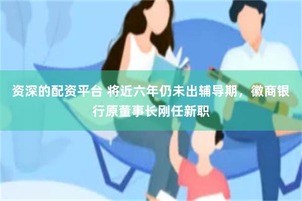资深的配资平台 将近六年仍未出辅导期，徽商银行原董事长刚任新职