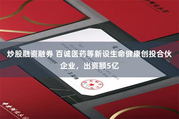 炒股融资融券 百诚医药等新设生命健康创投合伙企业，出资额5亿