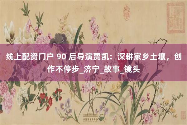 线上配资门户 90 后导演贾凯：深耕家乡土壤，创作不停步_济宁_故事_镜头
