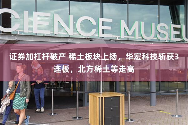 证券加杠杆破产 稀土板块上扬，华宏科技斩获3连板，北方稀土等走高