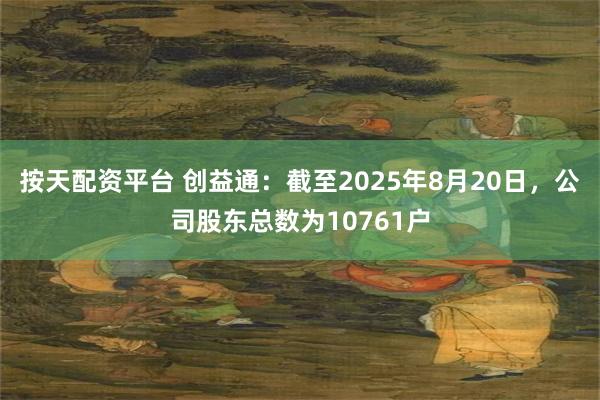 按天配资平台 创益通：截至2025年8月20日，公司股东总数为10761户