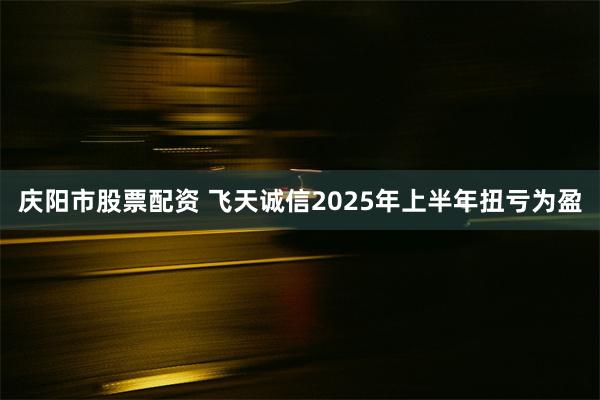 庆阳市股票配资 飞天诚信2025年上半年扭亏为盈