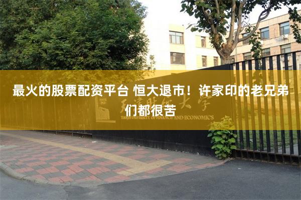 最火的股票配资平台 恒大退市！许家印的老兄弟们都很苦