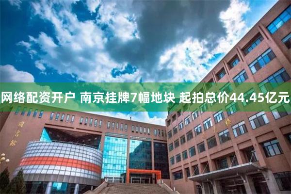 网络配资开户 南京挂牌7幅地块 起拍总价44.45亿元