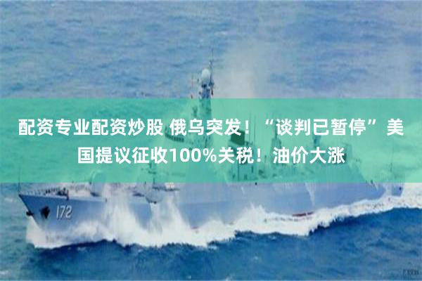 配资专业配资炒股 俄乌突发！“谈判已暂停” 美国提议征收100%关税！油价大涨