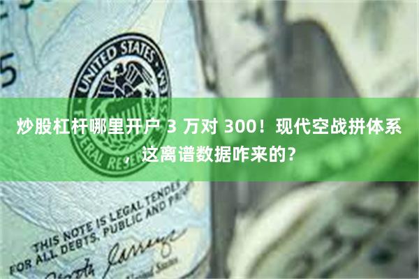 炒股杠杆哪里开户 3 万对 300！现代空战拼体系，这离谱数据咋来的？