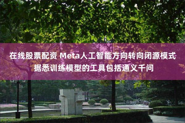 在线股票配资 Meta人工智能方向转向闭源模式 据悉训练模型的工具包括通义千问