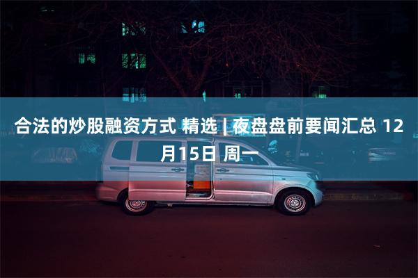 合法的炒股融资方式 精选 | 夜盘盘前要闻汇总 12月15日 周一