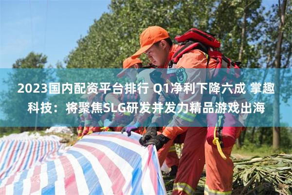 2023国内配资平台排行 Q1净利下降六成 掌趣科技：将聚焦SLG研发并发力精品游戏出海