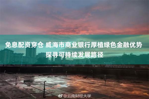 免息配资穿仓 威海市商业银行厚植绿色金融优势 探寻可持续发展路径