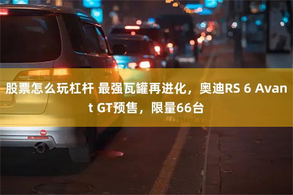 股票怎么玩杠杆 最强瓦罐再进化,奥迪RS 6 Avant GT预售,限量66台